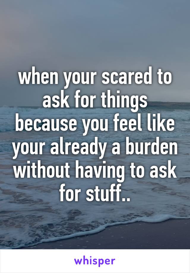 when your scared to ask for things because you feel like your already a burden without having to ask for stuff..