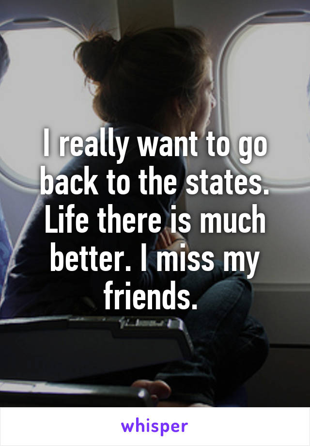 I really want to go back to the states. Life there is much better. I miss my friends. 