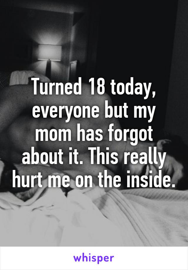 Turned 18 today, everyone but my mom has forgot about it. This really hurt me on the inside.