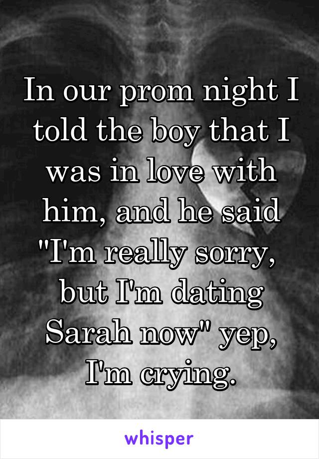 In our prom night I told the boy that I was in love with him, and he said "I'm really sorry, 
but I'm dating Sarah now" yep, I'm crying.