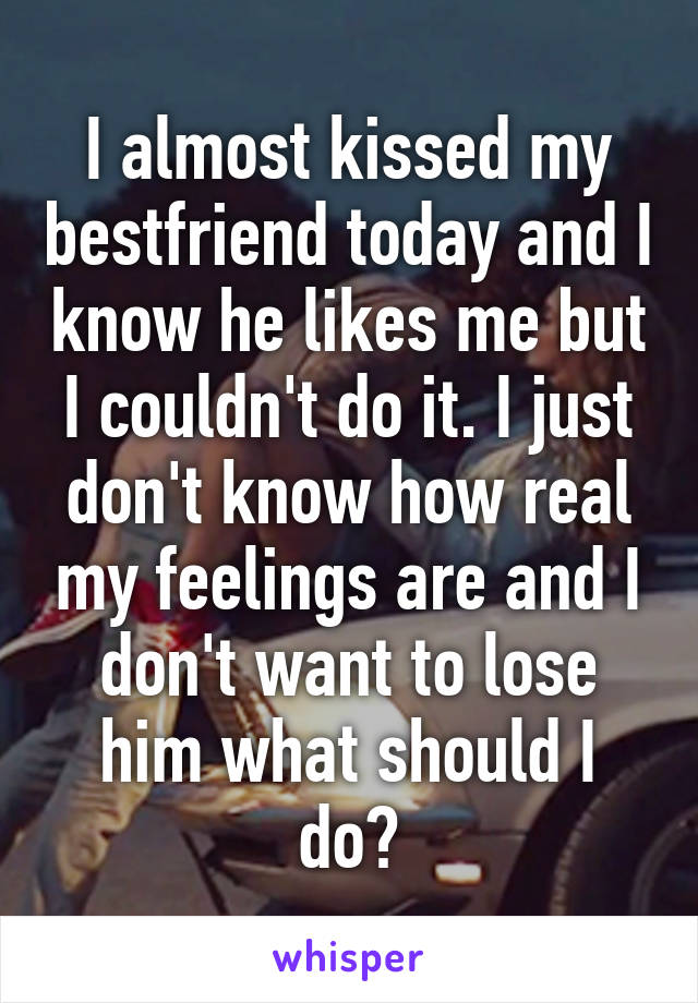 I almost kissed my bestfriend today and I know he likes me but I couldn't do it. I just don't know how real my feelings are and I don't want to lose him what should I do?