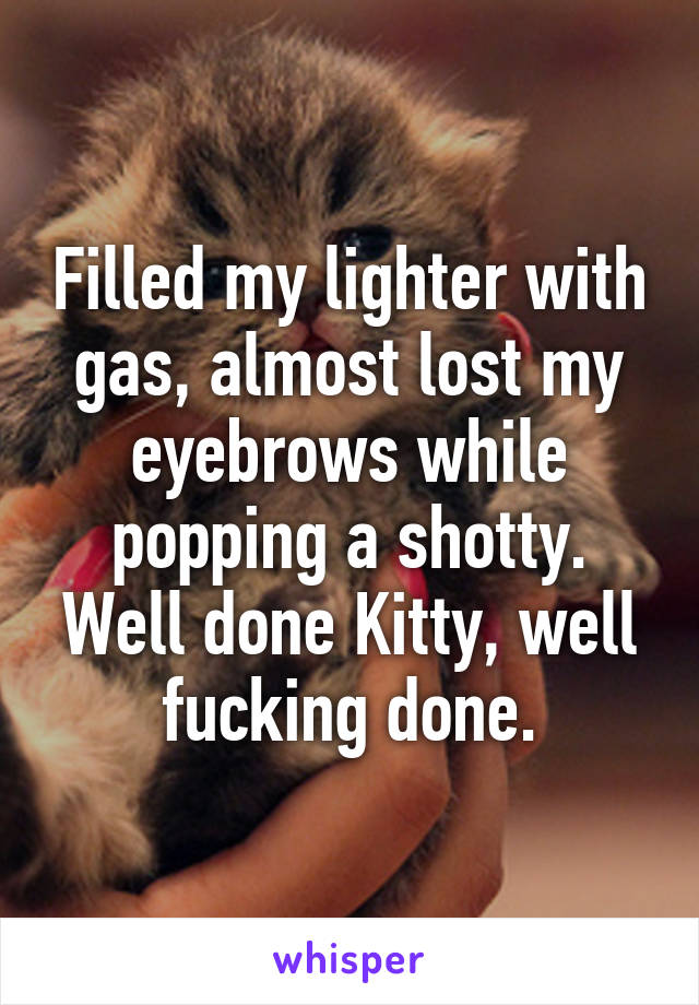 Filled my lighter with gas, almost lost my eyebrows while popping a shotty.
Well done Kitty, well fucking done.