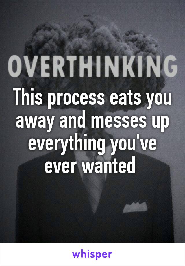 This process eats you away and messes up everything you've ever wanted 