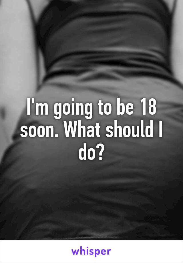 I'm going to be 18 soon. What should I do?