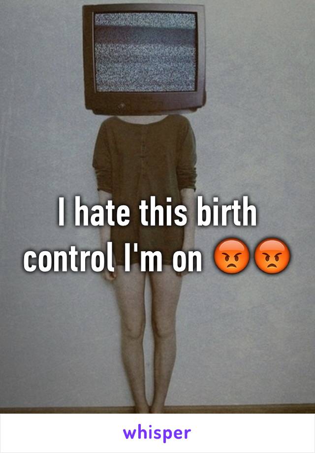 I hate this birth control I'm on 😡😡