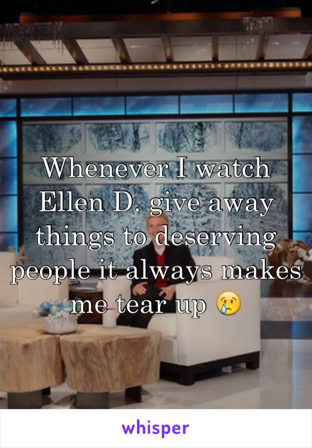 Whenever I watch Ellen D. give away things to deserving people it always makes me tear up 😢