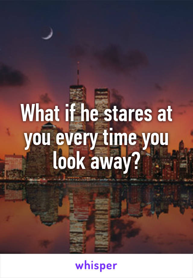 What if he stares at you every time you look away?