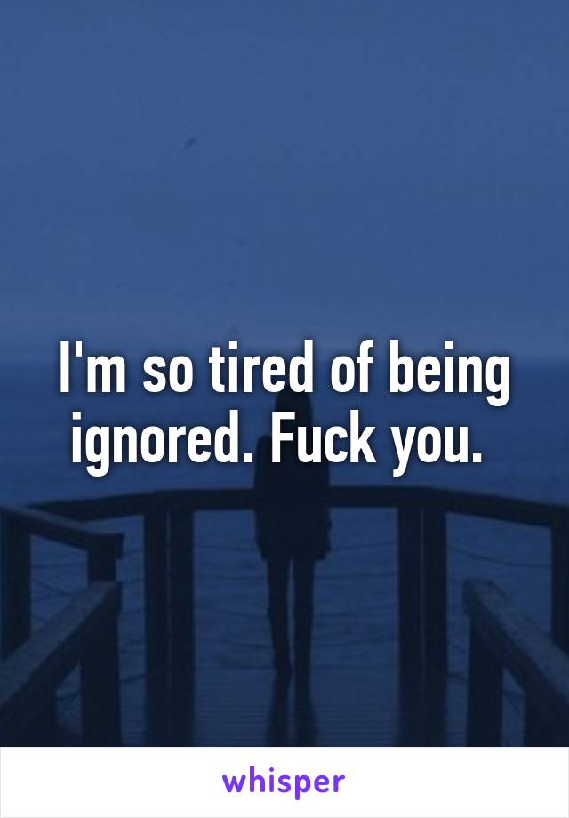 I'm so tired of being ignored. Fuck you. 