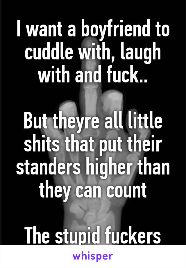 I want a boyfriend to cuddle with, laugh with and fuck..

But theyre all little shits that put their standers higher than they can count

The stupid fuckers