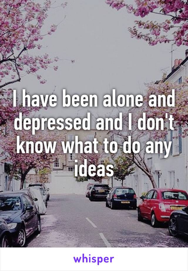 I have been alone and depressed and I don't know what to do any ideas