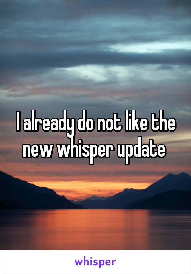 I already do not like the new whisper update 