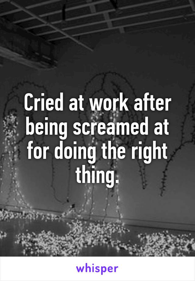 Cried at work after being screamed at for doing the right thing.