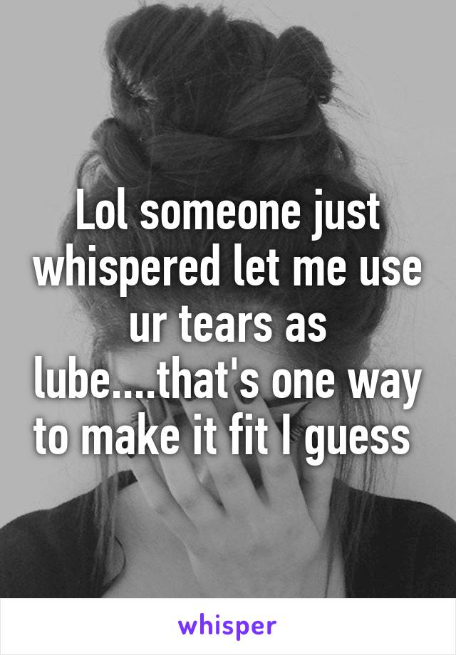 Lol someone just whispered let me use ur tears as lube....that's one way to make it fit I guess 