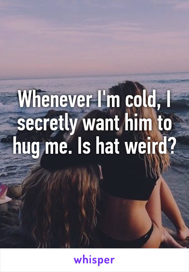 Whenever I'm cold, I secretly want him to hug me. Is hat weird? 