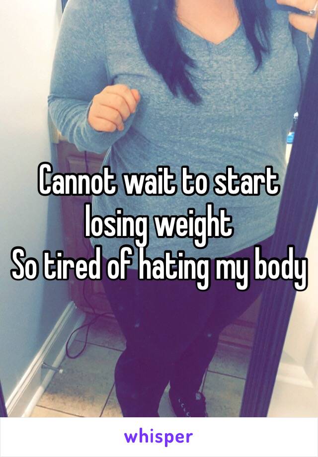 Cannot wait to start losing weight
So tired of hating my body