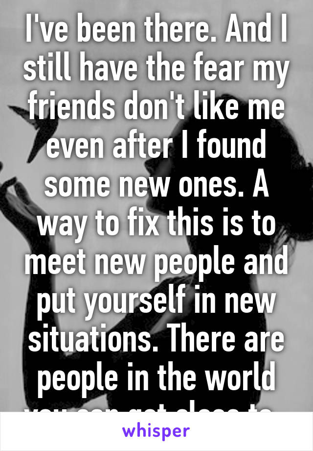 I've been there. And I still have the fear my friends don't like me even after I found some new ones. A way to fix this is to meet new people and put yourself in new situations. There are people in the world you can get close to. 