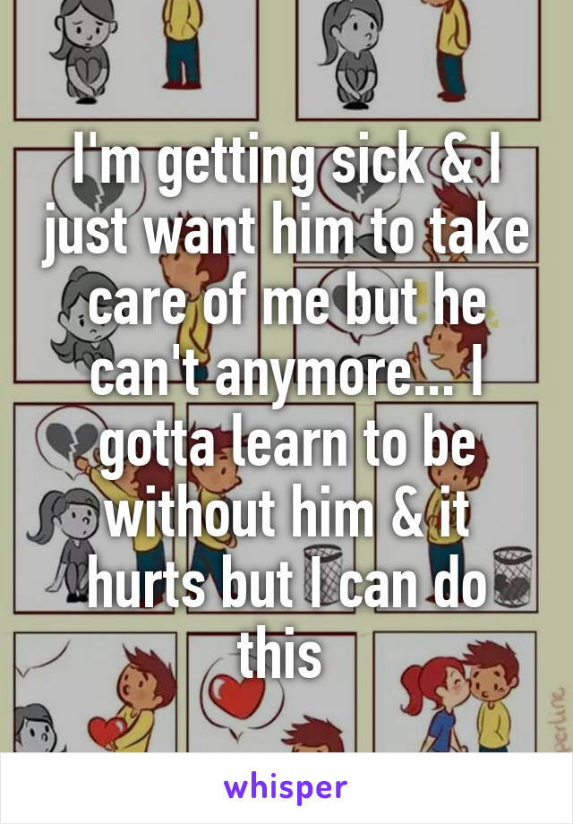 I'm getting sick & I just want him to take care of me but he can't anymore... I gotta learn to be without him & it hurts but I can do this 