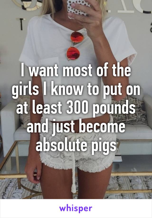 I want most of the girls I know to put on at least 300 pounds and just become absolute pigs