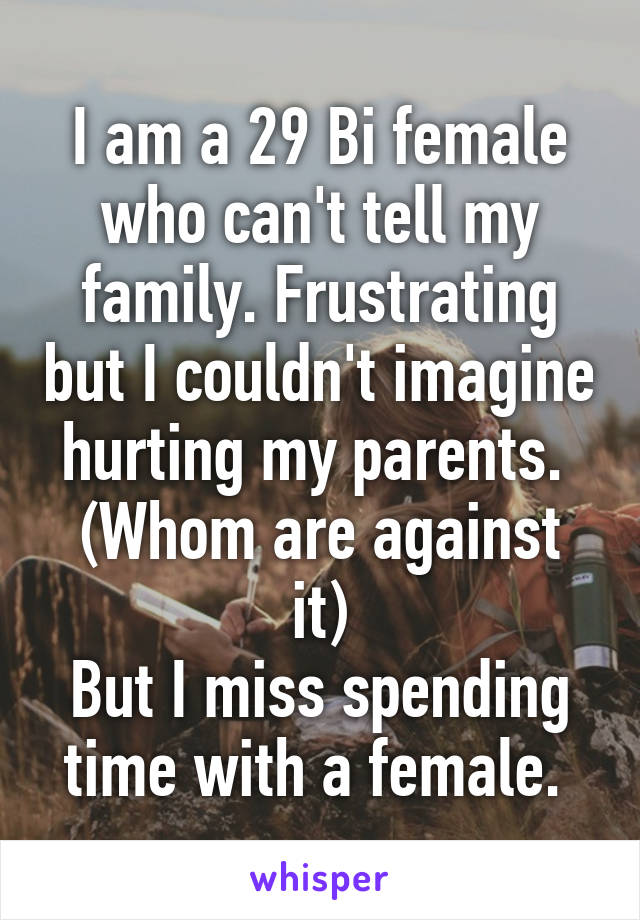 I am a 29 Bi female who can't tell my family. Frustrating but I couldn't imagine hurting my parents. 
(Whom are against it)
But I miss spending time with a female. 