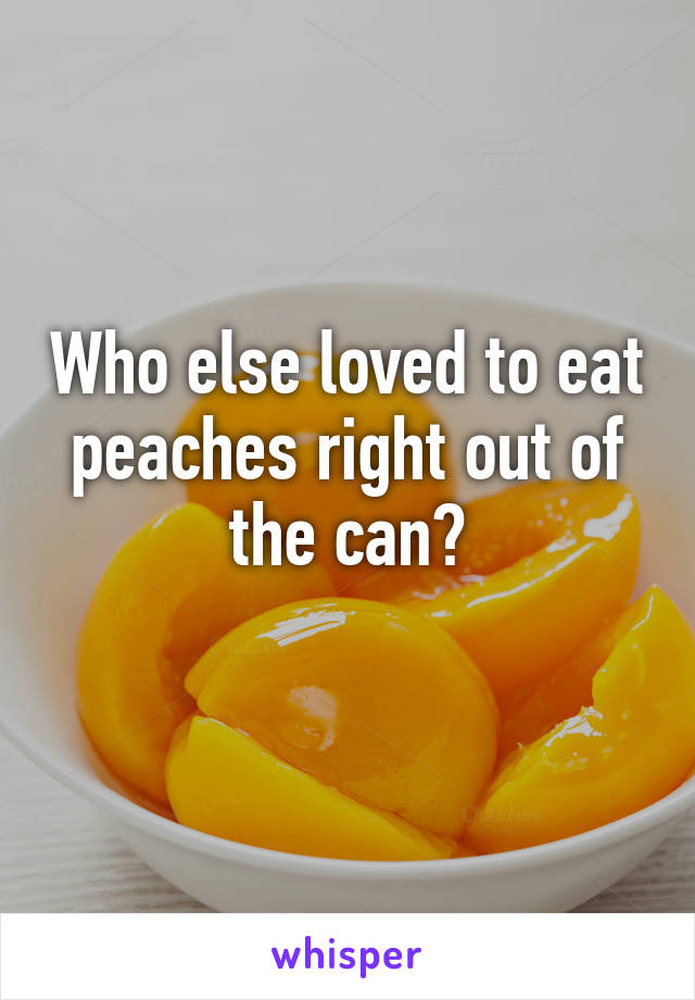 Who else loved to eat peaches right out of the can?
