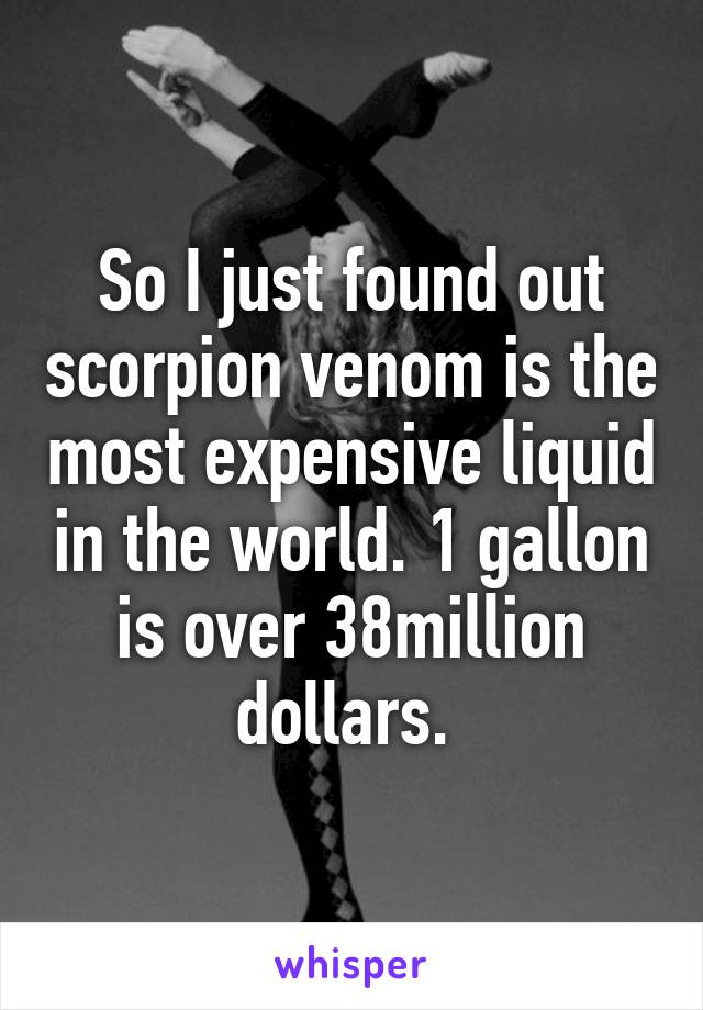 So I just found out scorpion venom is the most expensive liquid in the world. 1 gallon is over 38million dollars. 