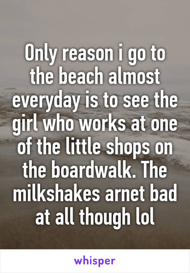 Only reason i go to the beach almost everyday is to see the girl who works at one of the little shops on the boardwalk. The milkshakes arnet bad at all though lol