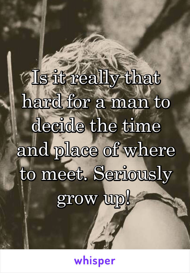 Is it really that hard for a man to decide the time and place of where to meet. Seriously grow up! 