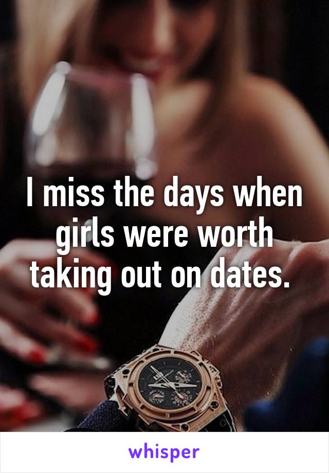 I miss the days when girls were worth taking out on dates. 