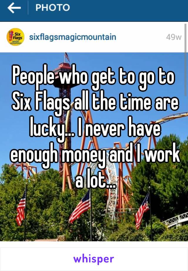 People who get to go to Six Flags all the time are lucky... I never have enough money and I work a lot...