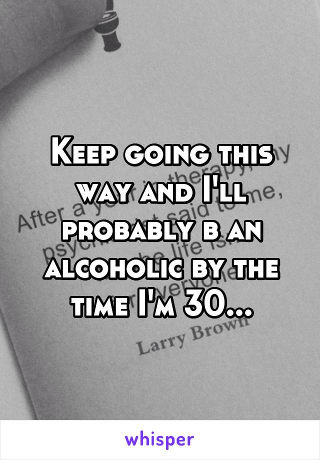 Keep going this way and I'll probably b an alcoholic by the time I'm 30...