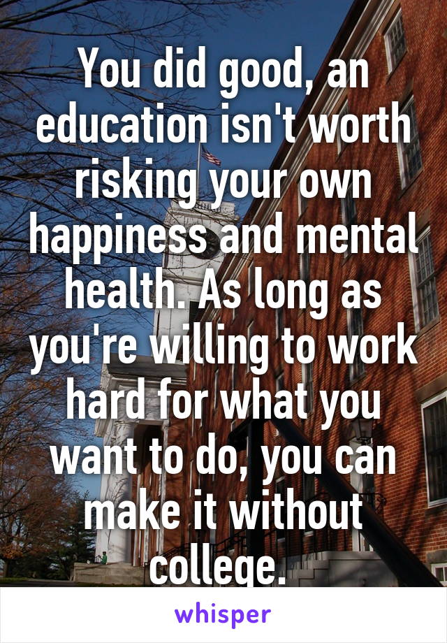 You did good, an education isn't worth risking your own happiness and mental health. As long as you're willing to work hard for what you want to do, you can make it without college. 