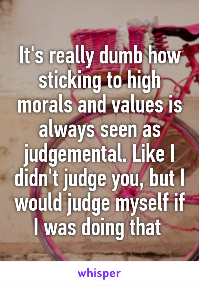 It's really dumb how sticking to high morals and values is always seen as judgemental. Like I didn't judge you, but I would judge myself if I was doing that 