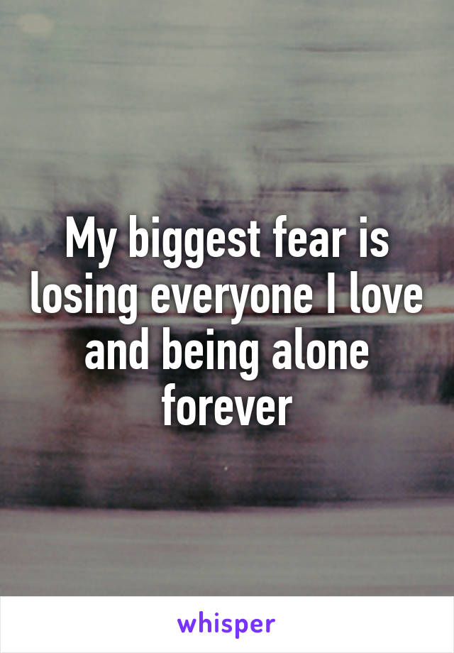 My biggest fear is losing everyone I love and being alone forever