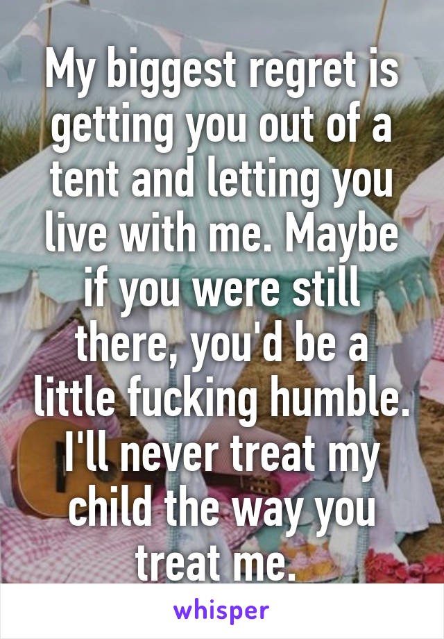 My biggest regret is getting you out of a tent and letting you live with me. Maybe if you were still there, you'd be a little fucking humble. I'll never treat my child the way you treat me. 