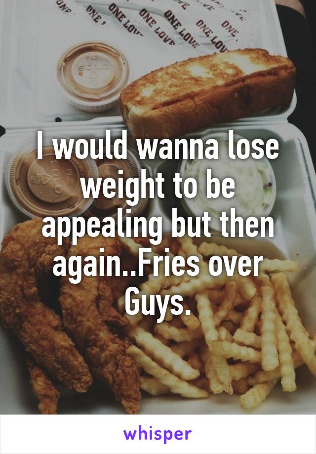 I would wanna lose weight to be appealing but then again..Fries over Guys.