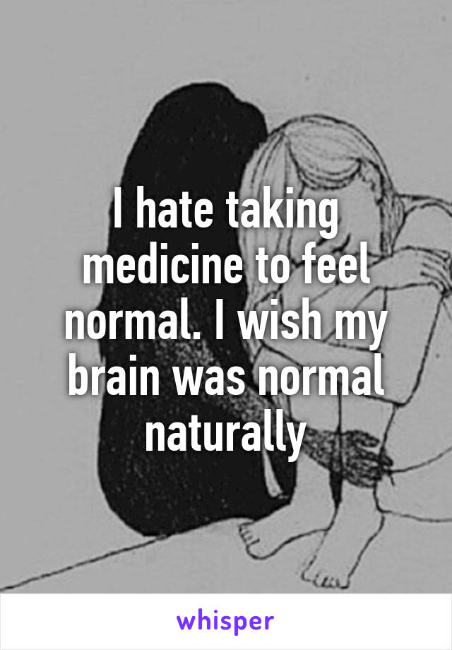 I hate taking medicine to feel normal. I wish my brain was normal naturally