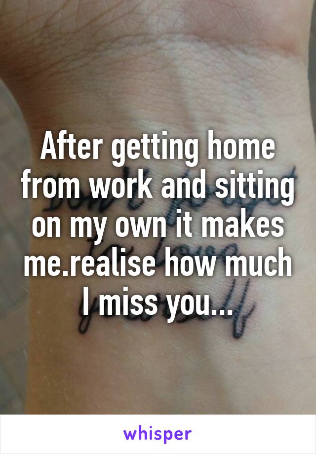 After getting home from work and sitting on my own it makes me.realise how much I miss you...