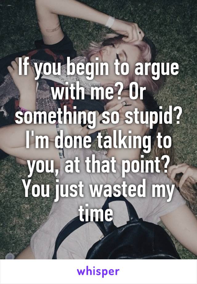 If you begin to argue with me? Or something so stupid? I'm done talking to you, at that point? You just wasted my time 