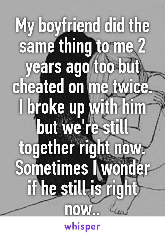 My boyfriend did the same thing to me 2 years ago too but cheated on me twice. I broke up with him but we're still together right now. Sometimes I wonder if he still is right now..