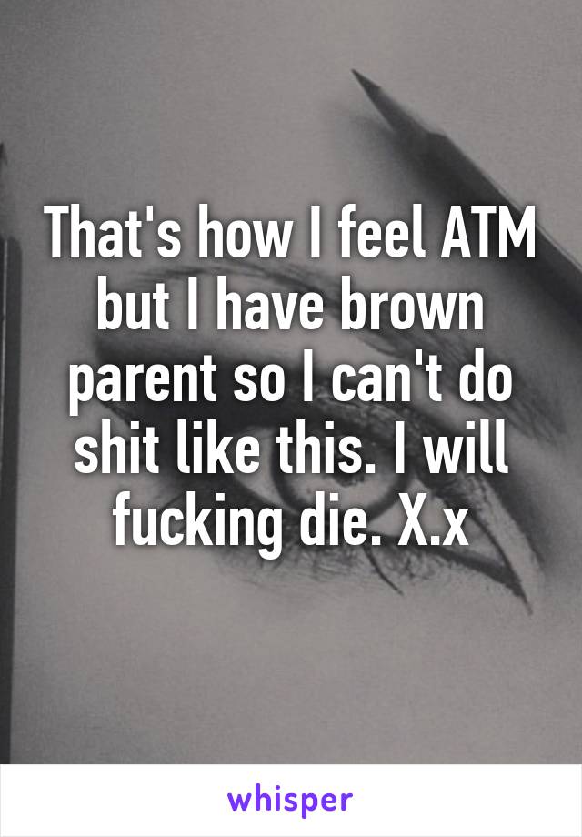 That's how I feel ATM but I have brown parent so I can't do shit like this. I will fucking die. X.x
