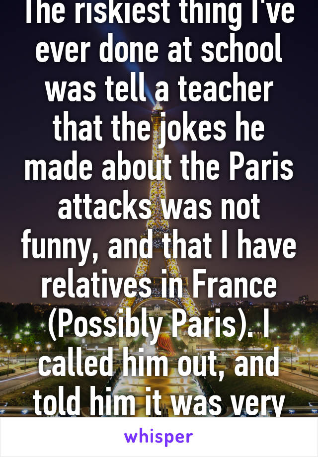 The riskiest thing I've ever done at school was tell a teacher that the jokes he made about the Paris attacks was not funny, and that I have relatives in France (Possibly Paris). I called him out, and told him it was very immature.