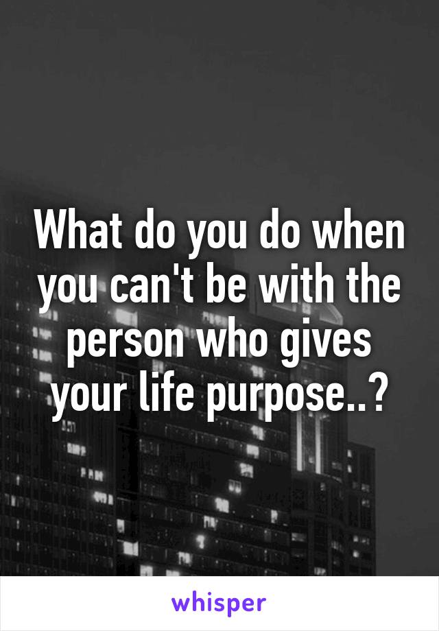 What do you do when you can't be with the person who gives your life purpose..?