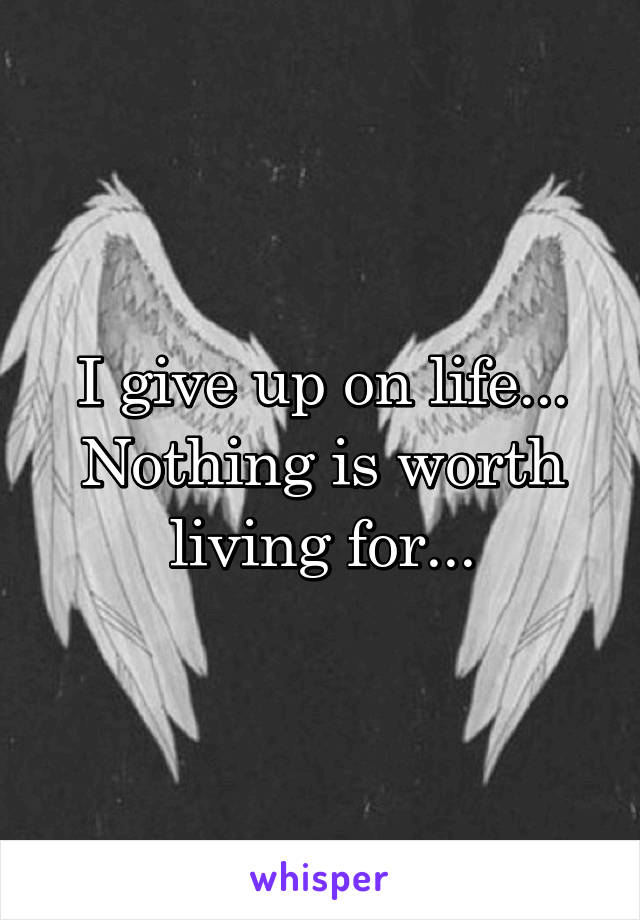 I give up on life...
Nothing is worth living for...