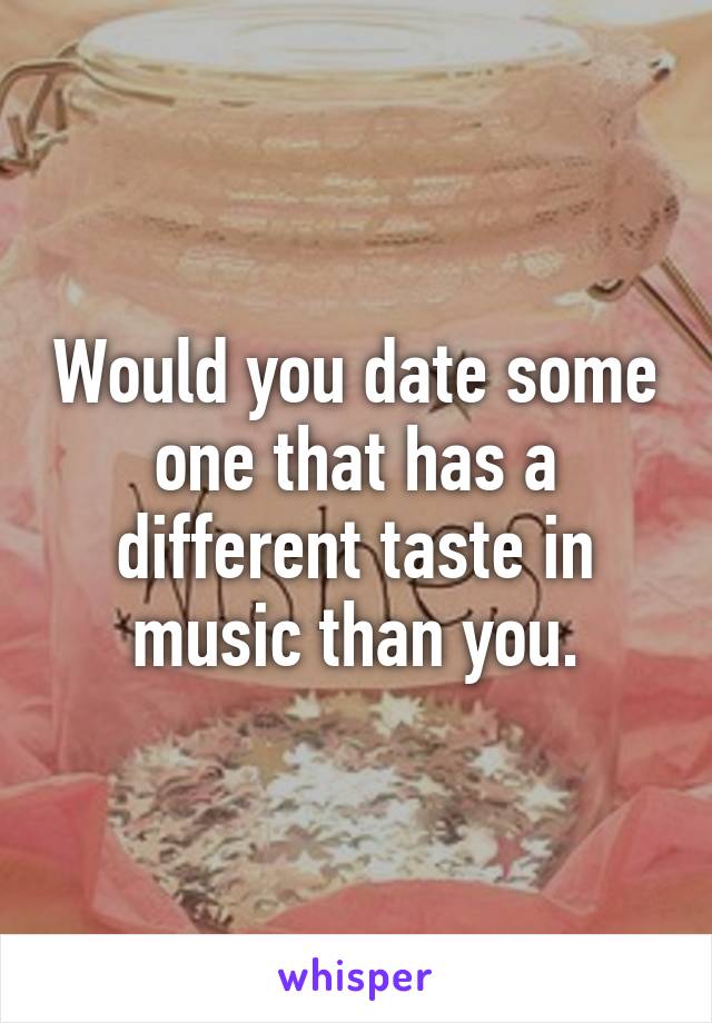 Would you date some one that has a different taste in music than you.