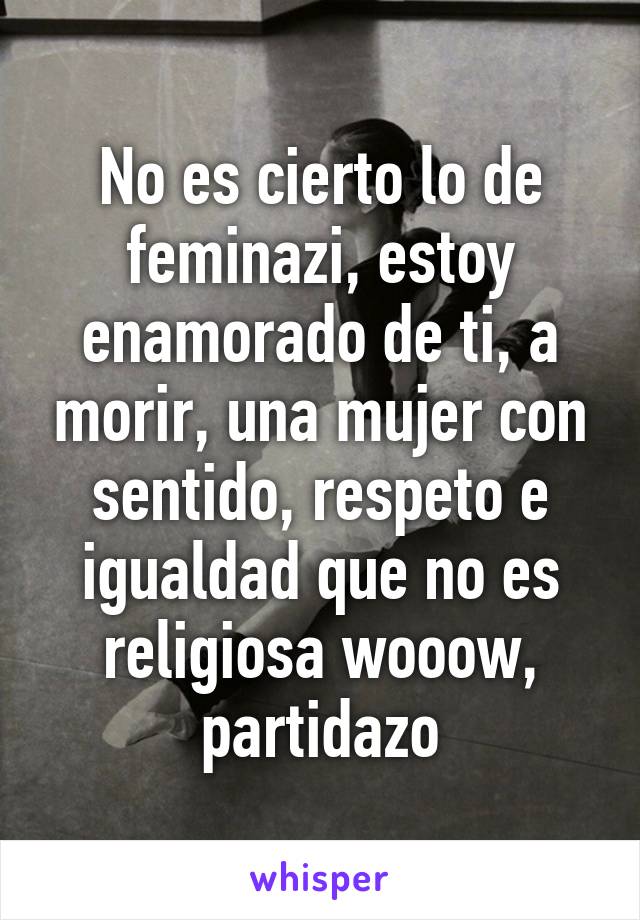 No es cierto lo de feminazi, estoy enamorado de ti, a morir, una mujer con sentido, respeto e igualdad que no es religiosa wooow, partidazo