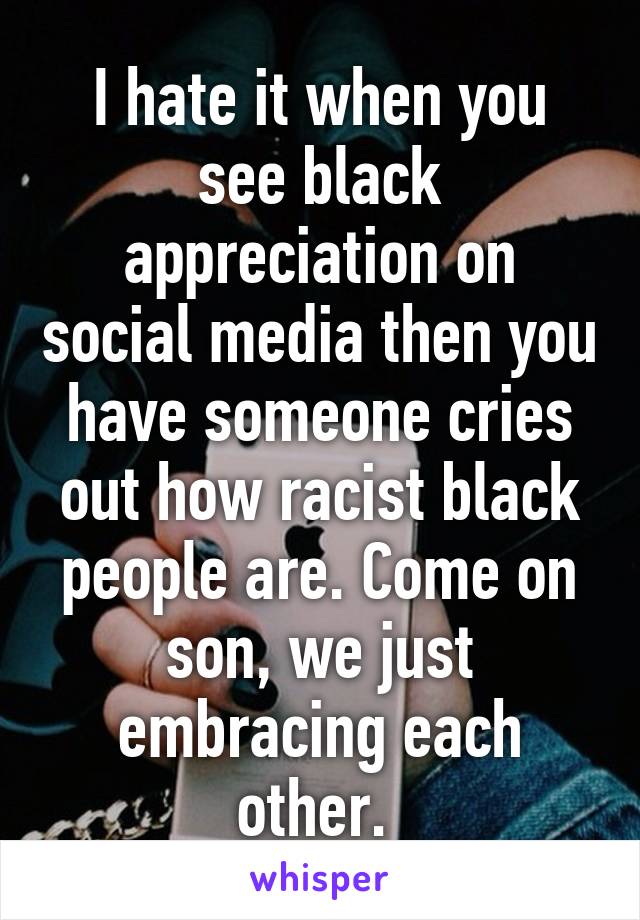 I hate it when you see black appreciation on social media then you have someone cries out how racist black people are. Come on son, we just embracing each other. 