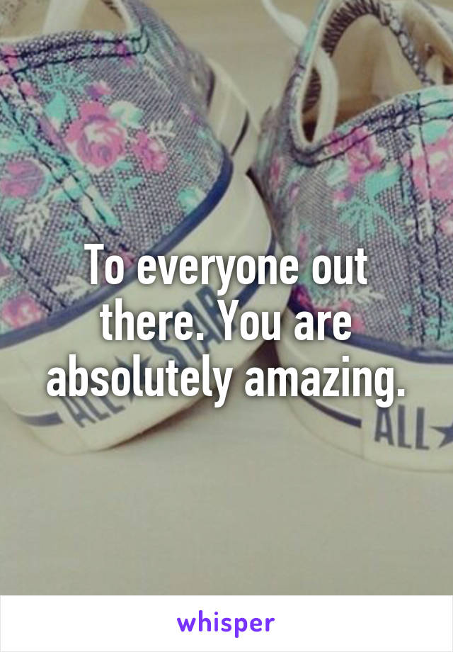 To everyone out there. You are absolutely amazing.