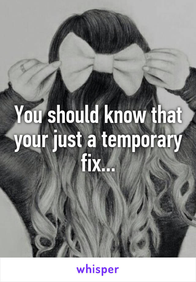 You should know that your just a temporary fix...