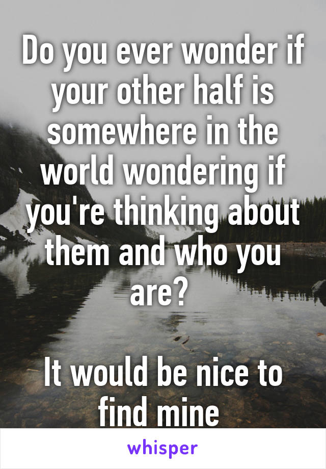 Do you ever wonder if your other half is somewhere in the world wondering if you're thinking about them and who you are? 

It would be nice to find mine 