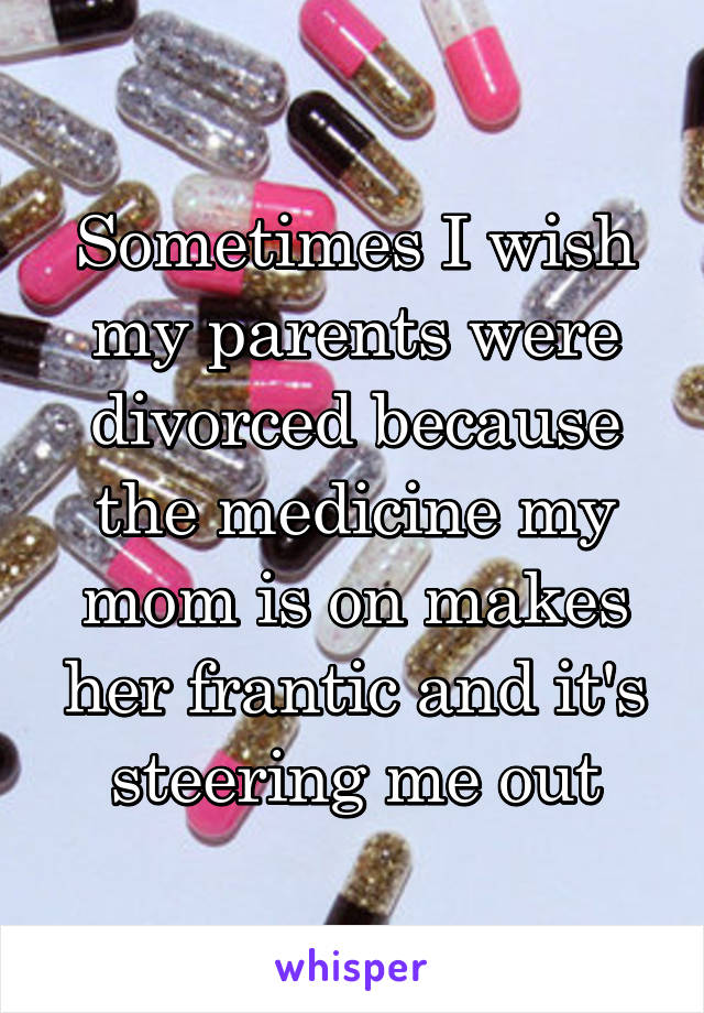 Sometimes I wish my parents were divorced because the medicine my mom is on makes her frantic and it's steering me out